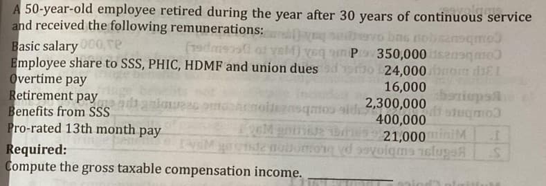 A 50-year-old employee retired during the year after 30 years of continuous service
and received the following remunerations: D
Basic salary00, re
Employee share to SSS, PHIC, HDMF and union dues ds3o 24,000 bnom diEI
Overtime pay
Retirement pay
Benefits from SS
Pro-rated 13th month pay
vo bas nobsznsqmo
(19dms ot veM) veq n Pov350,000 seano
16,000
2,300,000
400,000
21,000iniM
baniups
moo side
gnt16 es 9
nolensqo id
Required:
Compute the gross taxable compensation income.
