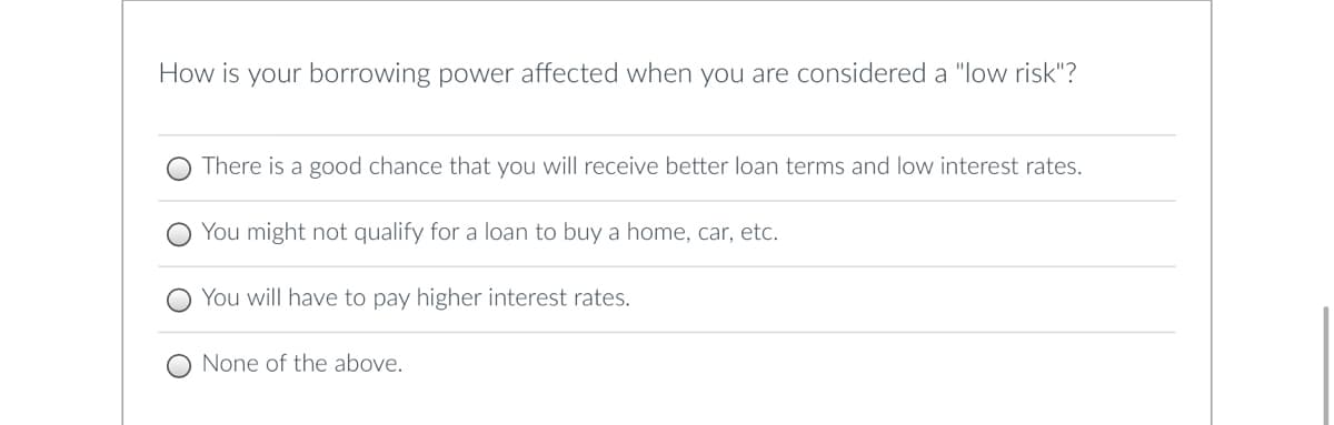 How is your borrowing power affected when you are considered a "low risk"?
There is a good chance that you will receive better loan terms and low interest rates.
You might not qualify for a loan to buy a home, car, etc.
You will have to pay higher interest rates.
None of the above.