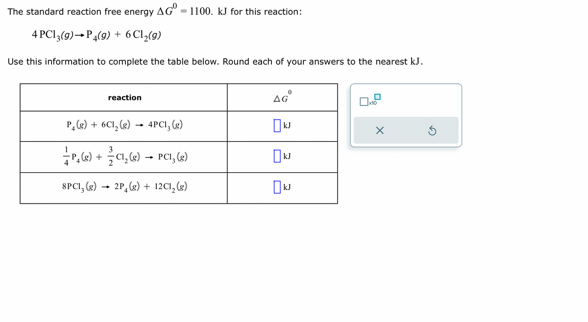 The standard reaction free energy AGO = 1100. kJ for this reaction:
4 PC13(9) P4(g) + 6 Cl₂(g)
Use this information to complete the table below. Round each of your answers to the nearest kJ.
reaction
P₂(g) + 6C1, (g)
4PC1₂ (g)
3
-—- P₁ (g) + —— C1₂(g) → PCI₂ (g)
8PC1, (g) 2P (g) + 12C1, (g)
3
0
AGO
KJ
KJ
☐kJ
x10
X
S