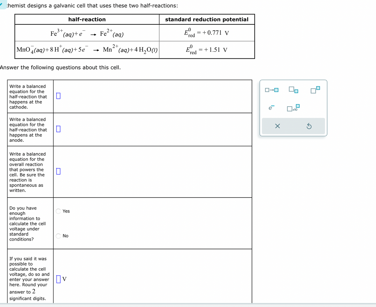 chemist designs a galvanic cell that uses these two half-reactions:
Write a balanced
equation for the
half-reaction that
happens at the
cathode.
2+
MnO 4(aq)+8H(aq) +5e → Mn(aq) + 4H₂O(1)
Write a balanced
equation for the
half-reaction that
happens at the
anode.
Write a balanced
equation for the
overall reaction
that powers the
cell. Be sure the
reaction is
spontaneous as
written.
Answer the following questions about this cell.
Do you have
enough
information to
calculate the cell.
voltage under
standard
conditions?
3+
Fe³+ (aq) + e
If you said it was
possible to
calculate the cell
voltage, do so and
enter your answer
here. Round your
answer to 2
significant digits.
+
half-reaction
0
Yes
No
2+
→ Fe (aq)
V
standard reduction potential
Eº = +0.771 V
'red
-0
'red
= + 1.51 V
ローロ
e
X
x10
Ś