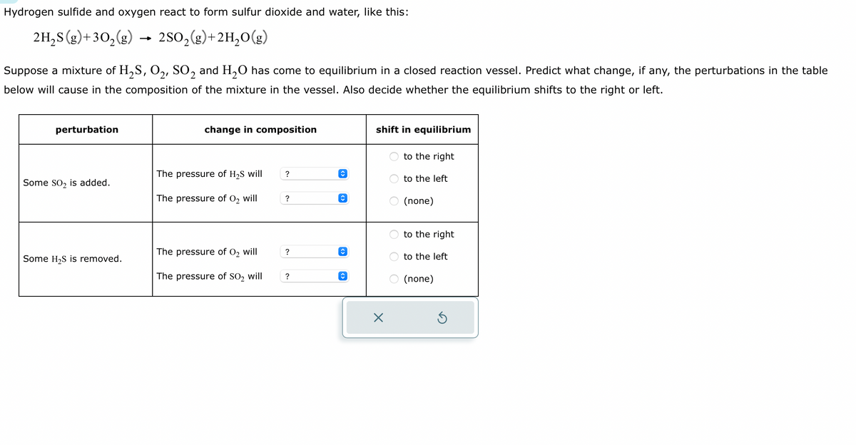 Hydrogen sulfide and oxygen react to form sulfur dioxide and water, like this:
2H₂S (g) + 30₂(g) → 2SO₂(g) + 2H₂O(g)
Suppose a mixture of H₂S, O₂, SO2 and H₂O has come to equilibrium in a closed reaction vessel. Predict what change, if any, the perturbations in the table
below will cause in the composition of the mixture in the vessel. Also decide whether the equilibrium shifts to the right or left.
perturbation
Some SO₂ is added.
Some H₂S is removed.
change in composition
The pressure of H₂S will
The pressure of O₂ will
The pressure of O₂ will
The pressure of SO₂ will
?
?
?
?
↑
↑
↑
↑
shift in equilibrium
X
O
OOO
to the right
to the left
(none)
to the right
to the left
(none)
Ś