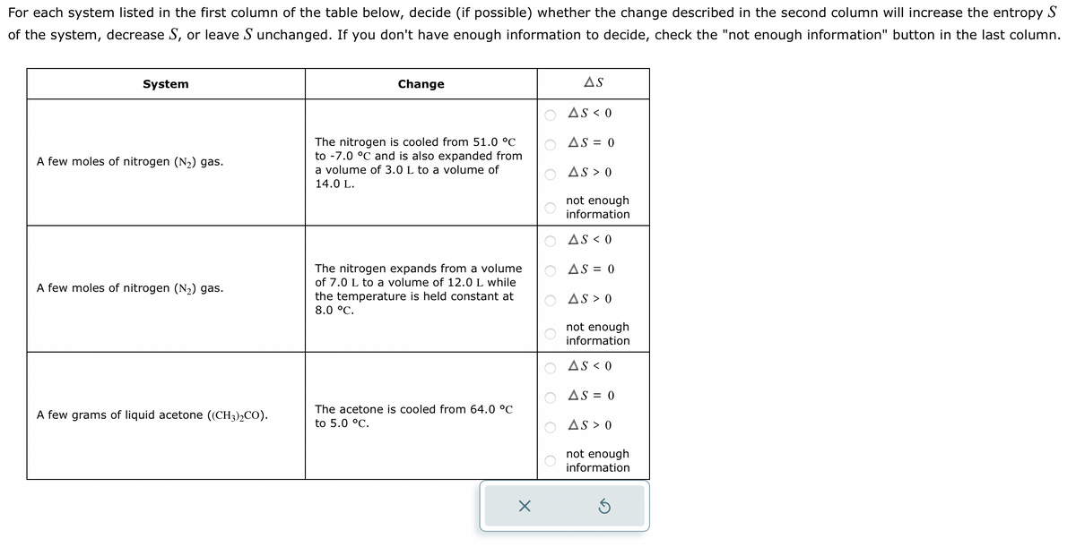 For each system listed in the first column of the table below, decide (if possible) whether the change described in the second column will increase the entropy S
of the system, decrease S, or leave S unchanged. If you don't have enough information to decide, check the "not enough information" button in the last column.
System
A few moles of nitrogen (N₂) gas.
A few moles of nitrogen (N₂) gas.
A few grams of liquid acetone ((CH3)₂CO).
Change
The nitrogen is cooled from 51.0 °C
to -7.0 °C and is also expanded from
a volume of 3.0 L to a volume of
14.0 L.
The nitrogen expands from a volume
of 7.0 L to a volume of 12.0 L while
the temperature is held constant at
8.0 °C.
The acetone is cooled from 64.0 °C
to 5.0 °C.
AS
AS < 0
AS = 0
AS > 0
not enough
information
AS < 0
AS = 0
AS > 0
not enough
information
AS < 0
AS = 0
AS > 0
not enough
information
Ś