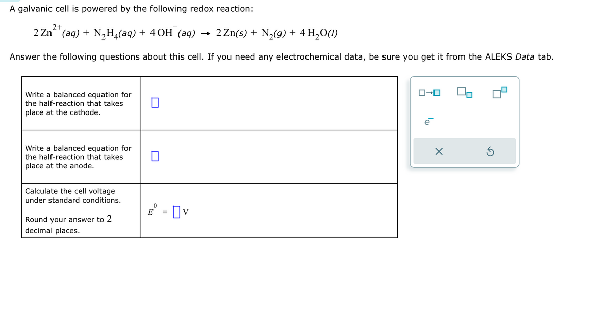 A galvanic cell is powered by the following redox reaction:
2+
2 Zn²+(aq) + N₂H₂(aq) + 4OH¯(aq) → 2 Zn(s) + N₂(g) + 4H₂O(1)
Answer the following questions about this cell. If you need any electrochemical data, be sure you get it from the ALEKS Data tab.
Write a balanced equation for
the half-reaction that takes
place at the cathode.
Write a balanced equation for
the half-reaction that takes
place at the anode.
Calculate the cell voltage
under standard conditions.
Round your answer to 2
decimal places.
0
0
0
E = V
00
S