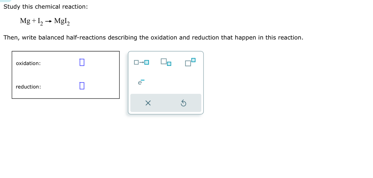 Study this chemical reaction:
Mg + 1₂→ Mgl₂
Then, write balanced half-reactions describing the oxidation and reduction that happen in this reaction.
oxidation:
reduction:
0
0
ロ→ロ
X
5