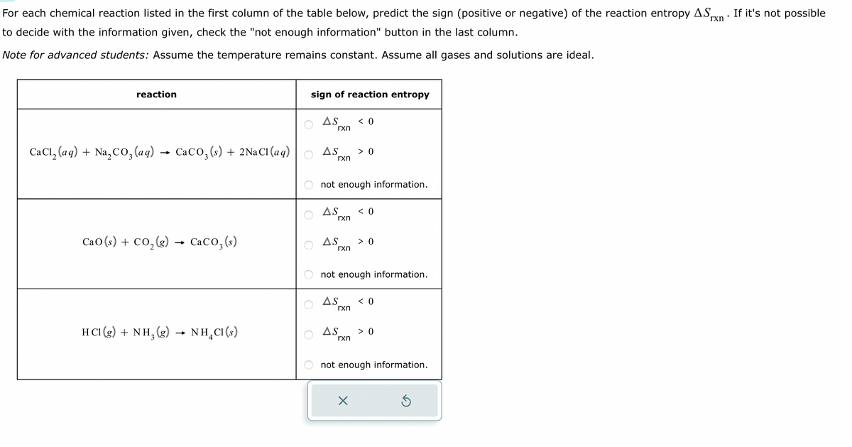 For each chemical reaction listed in the first column of the table below, predict the sign (positive or negative) of the reaction entropy AS,
to decide with the information given, check the "not enough information" button in the last column.
I
rxn
Note for advanced students: Assume the temperature remains constant. Assume all gases and solutions are ideal.
reaction
CaCl₂ (aq) + Na₂CO3(aq) → CaCO3 (s) + 2NaCl(aq)
CaO(s) + CO,(g) CaCO3(s)
HCI(g) + NH₂(g)
NH₂Cl(s)
sign of reaction entropy
AS
rxn
AS > 0
rxn
not enough information.
AS < 0
rxn
< 0
AS > 0
rxn
not enough information.
AS < 0
rxn
AS > 0
rxn
not enough information.
X
If it's not possible