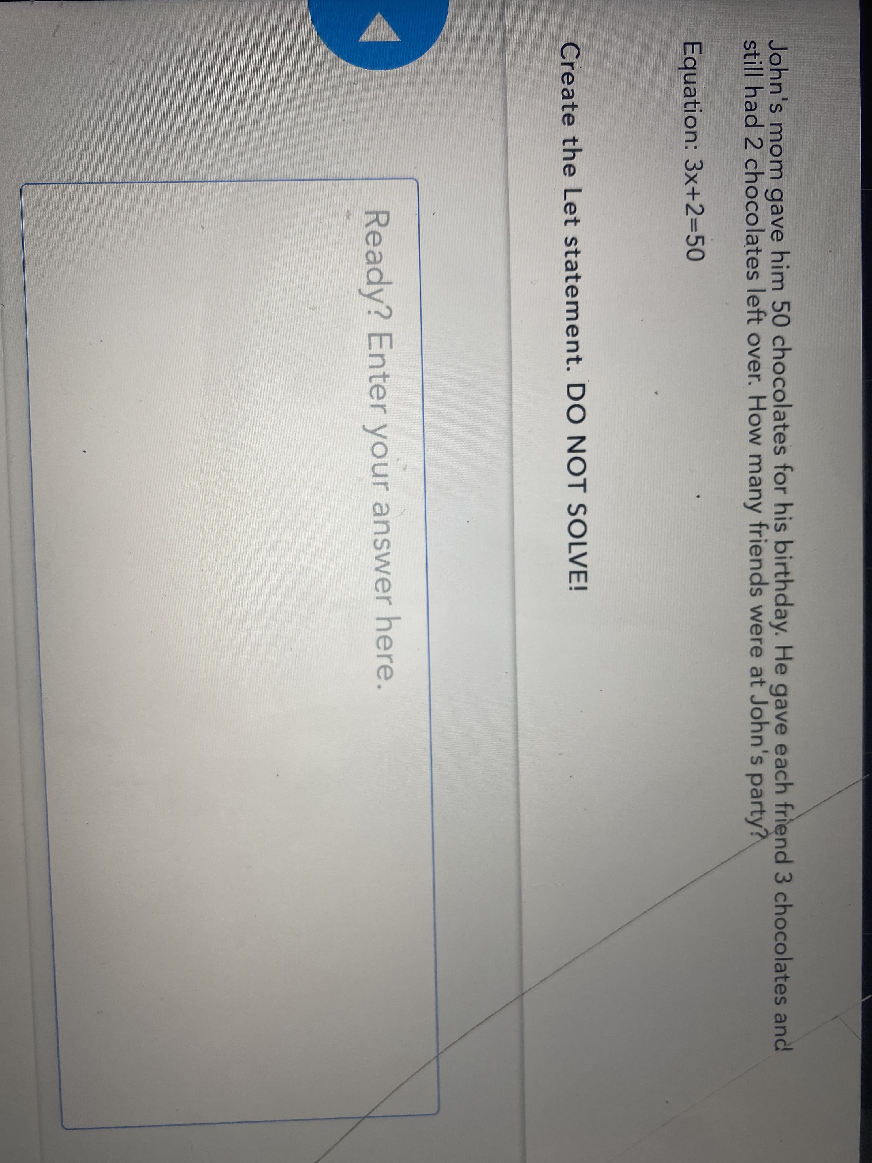 John's mom gave him 50 chocolates for his birthday. He gave each friend 3 chocolates and
still had 2 chocolates left over. How many friends were at John's party?
Equation: 3x+2=50
