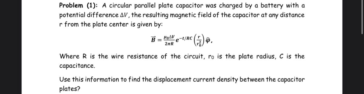 Problem (1): A circular parallel plate capacitor was charged by a battery with a
potential difference AV, the resulting magnetic field of the capacitor at any distance
r from the plate center is given by:
HOAV
e-t/RC|
2nR
Where R is the wire resistance of the circuit, ro is the plate radius, C is the
capacitance.
Use this information to find the displacement current density between the capacitor
plates?
