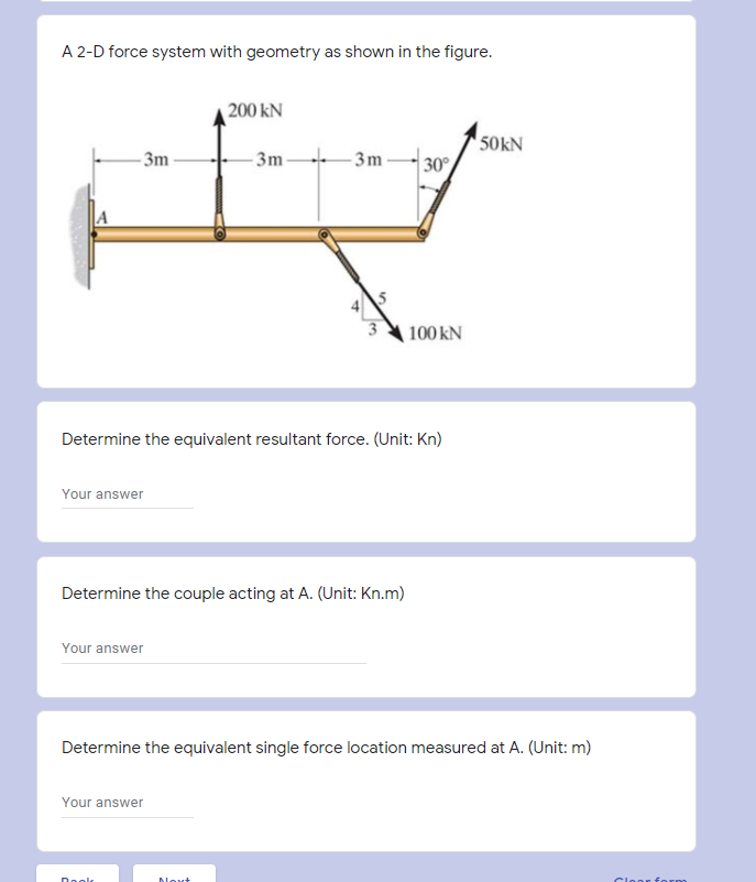 A 2-D force system with geometry as shown in the figure.
200 kN
- 3m -
- 3m-
50kN
30
- 3m -
A
100 kN
Determine the equivalent resultant force. (Unit: Kn)
Your answer
Determine the couple acting at A. (Unit: Kn.m)
Your answer
Determine the equivalent single force location measured at A. (Unit: m)
Your answer
Doolk
Novt
Cloor form
