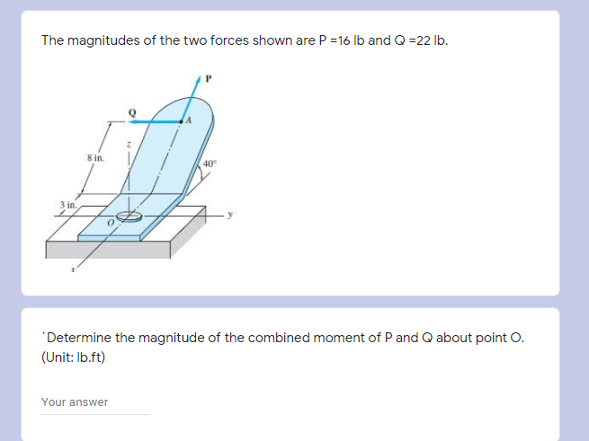 The magnitudes of the two forces shown are P =16 Ib and Q =22 lb.
8 in.
40
3 in.
"Determine the magnitude of the combined moment of P and Q about point O.
(Unit: Ib.ft)
Your answer
