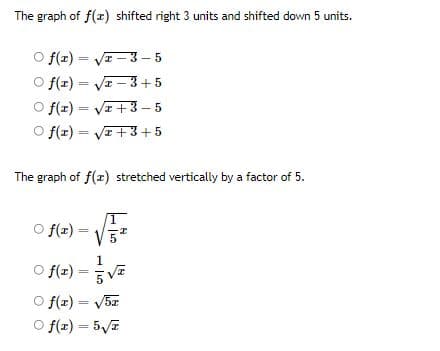 The graph of f(x) shifted right 3 units and shifted down 5 units.
O f(x)=√1-3-5
Of(x)=√x-3+5
Of(x)=√x+3-5
O f(1) = √2+3+5
The graph of f(x) stretched vertically by a factor of 5.
Of(1) =
I
Of(x)
Of(x) = √5x
Of(x) = 5√T
1
5√2
VE