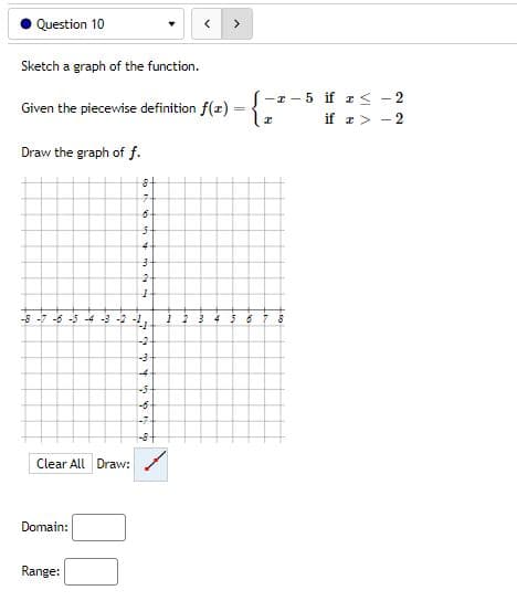 Question 10
>
Sketch a graph of the function.
Given the piecewise definition f(x) = {7²
I
Draw the graph of f.
8
7
6
5
-8-7-6-5-4-3-2-2-₂- 1 2 3
5 6 7 8
-2
-3
Clear All Draw:
Domain:
Range:
15 y
4
327
-4
4 5 6 6 6
-3
-6
-7
-8
-z-5 if x ≤
22
if x>-2