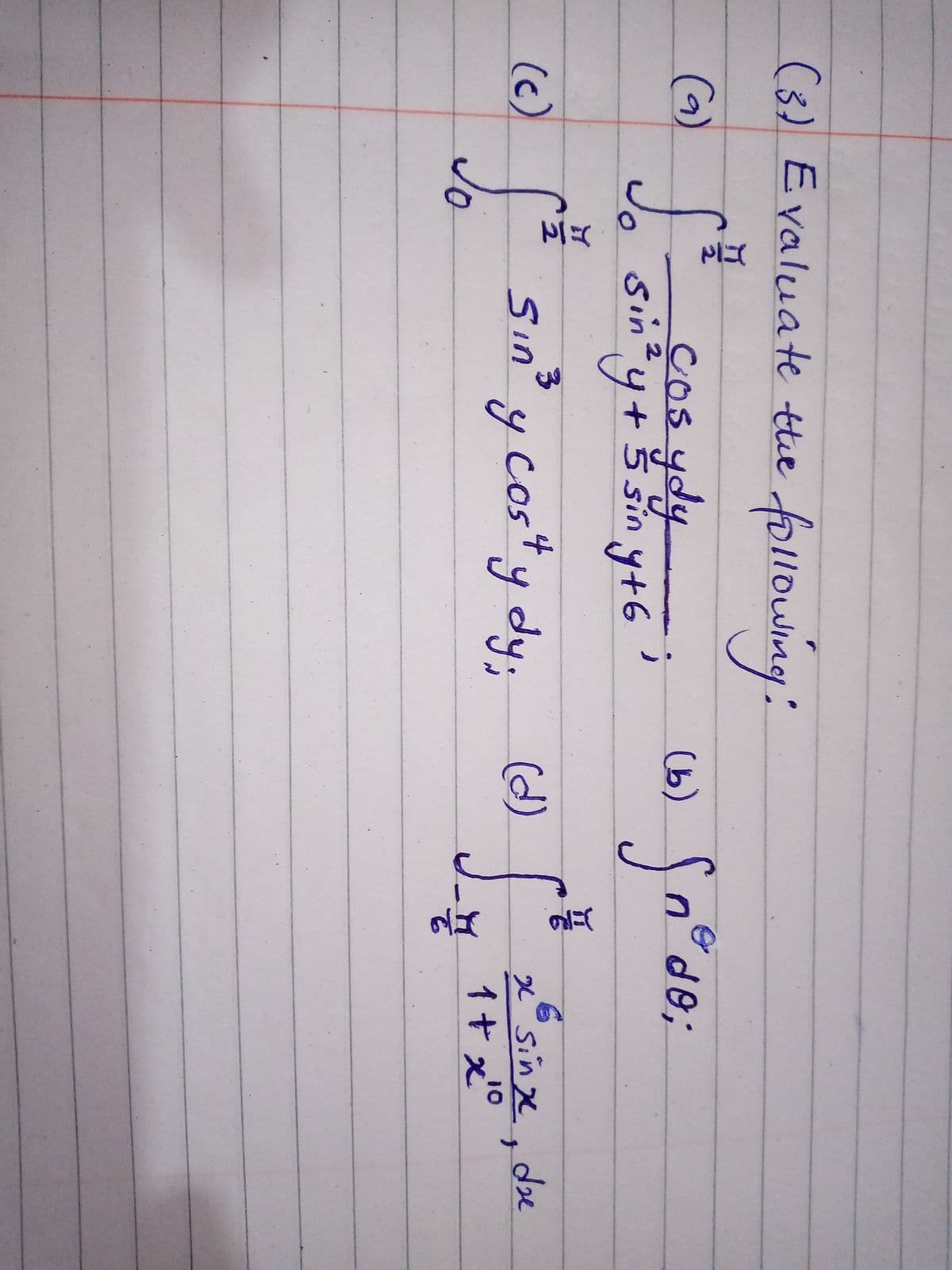 (1)
(3) Evaluate tthe following:
(6) cos ydy
(9)
(b) n°de;
COS4
sintyt
2
y
+ 5 sin y+6
f* sin' y cos" y dy;
y cos*y
xSinge.de
1+ x°
(d)
(c)
Jo
Sın
yody
10
