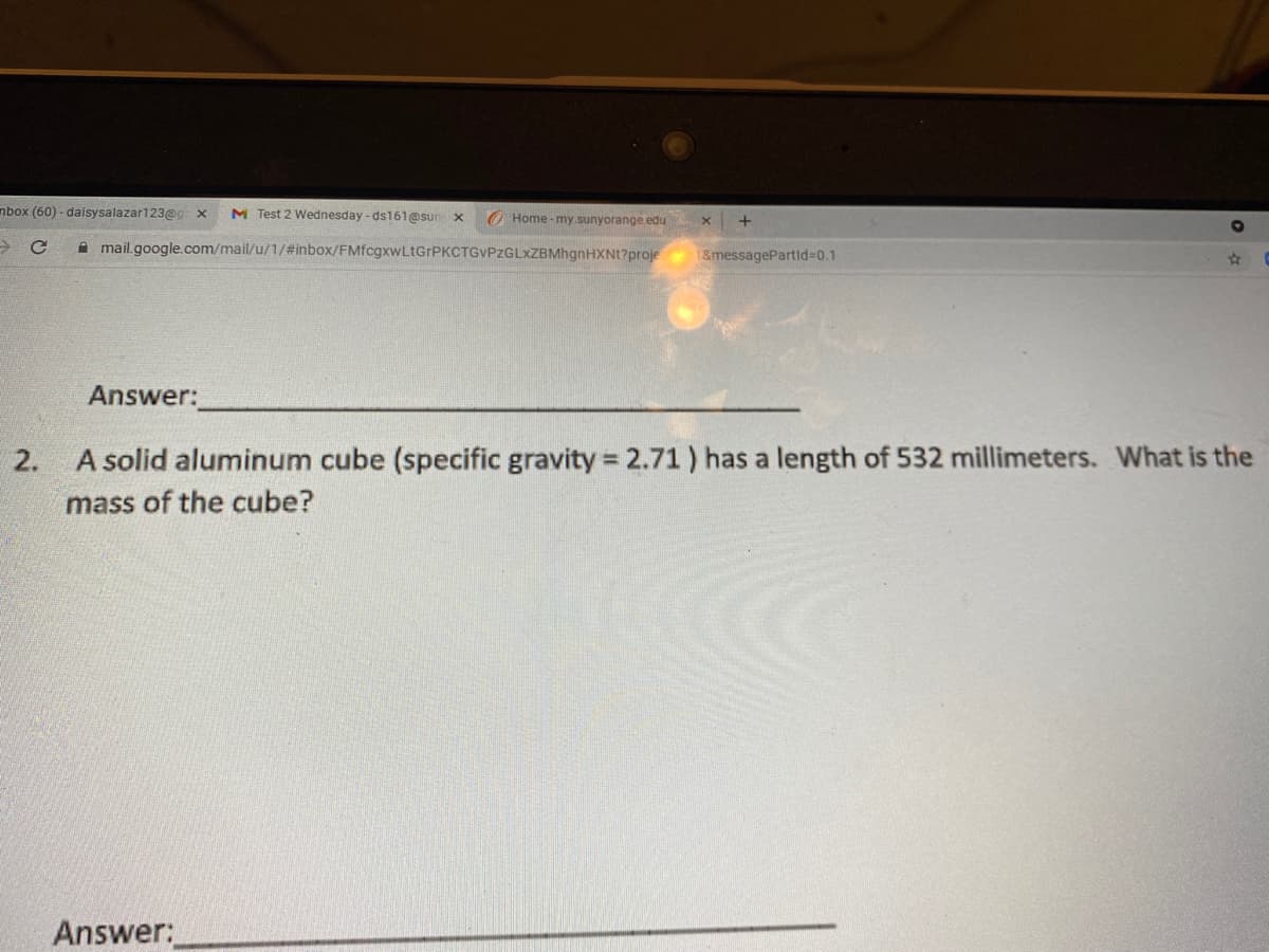 mbox (60) - daisysalazar123@g: x
M Test 2 Wednesday - ds161@sun x
O Home - my.sunyorange.edu
A mail.google.com/mail/u/1/#inbox/FMfcgxwLtGrPKCTGVPzGLXZBMhgnHXNt?proje
1&messagePartid%30.1
Answer:
2.
A solid aluminum cube (specific gravity = 2.71) has a length of 532 millimeters. What is the
mass of the cube?
Answer:
