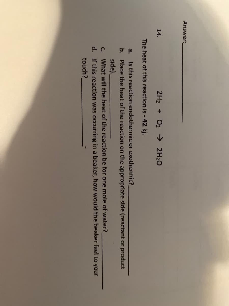 Answer:
14.
2H2 + O2 → 2H20
The heat of this reaction is - 42 kj.
a.
Is this reaction endothermic or exothermic?
b. Place the heat of the reaction on the appropriate side (reactant or product
side).
What will the heat of the reaction be for one mole of water?
d. If this reaction was occurring in a beaker, how would the beaker feel to your
С.
touch?
