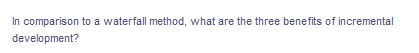 **Question:**

In comparison to a waterfall method, what are the three benefits of incremental development?

**Detailed Explanation:**

*The question prompt above seeks to compare the incremental development methodology with the traditional waterfall method in software development. It asks specifically for three benefits that incremental development provides over the waterfall method.* 

For further understanding, here is a brief overview of each method:

- **Waterfall Method:** 
  - **Linear and Sequential:** Development progresses through a series of phases such as requirement gathering, design, implementation, testing, deployment, and maintenance, strictly in that order.
  - **Documentation and Planning Heavy:** Each phase has extensive documentation and planning, usually making it rigid and less adaptable to changes.
  
- **Incremental Development:** 
  - **Iterative Approach:** Development is carried out through repeated cycles, where each iteration results in a functional product or feature.
  - **Flexibility:** This method allows for continuous feedback and adaptation throughout the development process.

**Comparison Benefits of Incremental Development:**

1. **Early Detection of Issues:**
   - Incremental development allows for earlier discovery and resolution of issues, as testing and feedback occur throughout each iteration. In contrast, the Waterfall method may delay testing until the end of the development cycle, potentially leading to more significant issues discovered later.

2. **Customer Feedback and Satisfaction:**
   - Through incremental releases, customers and stakeholders can interact with and provide feedback on the product features early and throughout the development process. This engagement can lead to a product that more closely meets the user’s needs and expectations.

3. **Flexibility and Adaptability:**
   - Incremental development is inherently more flexible, allowing teams to adapt to new requirements or changing priorities. Adjustments can be made after each iteration, making it easier to accommodate changes without overhauling the entire project scope, unlike the more rigid waterfall approach.

Understanding these benefits highlights why many modern development teams prefer incremental methodologies for their ability to deliver more reliable, user-centered, and adaptable solutions.