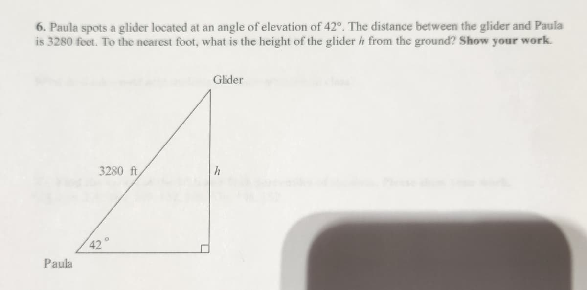 6. Paula spots a glider located at an angle of elevation of 42°. The distance between the glider and Paula
is 3280 feet. To the nearest foot, what is the height of the glider h from the ground? Show your work.
Paula
3280 ft,
42°
Glider
h