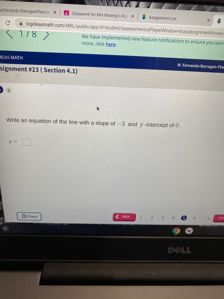 aFernanda BarraganPlancari X
A Classwork for Mrs Narang's Alge X
Assignment List
A bigideasmath.com/MRL/public/app/#/student/assessment;isPlayerWindow=true;assignmentld%3Deee.
178 )
We have implemented new feature notifications to ensure you won
more, click here.
DEAS MATH
M. Fernanda Barragan-Plam
signment #23 ( Section 4.1)
i
Write an equation of the line with a slope of -3 and y-intercept of 0.
y =
( PREV
1
2 3
Check
DELL
