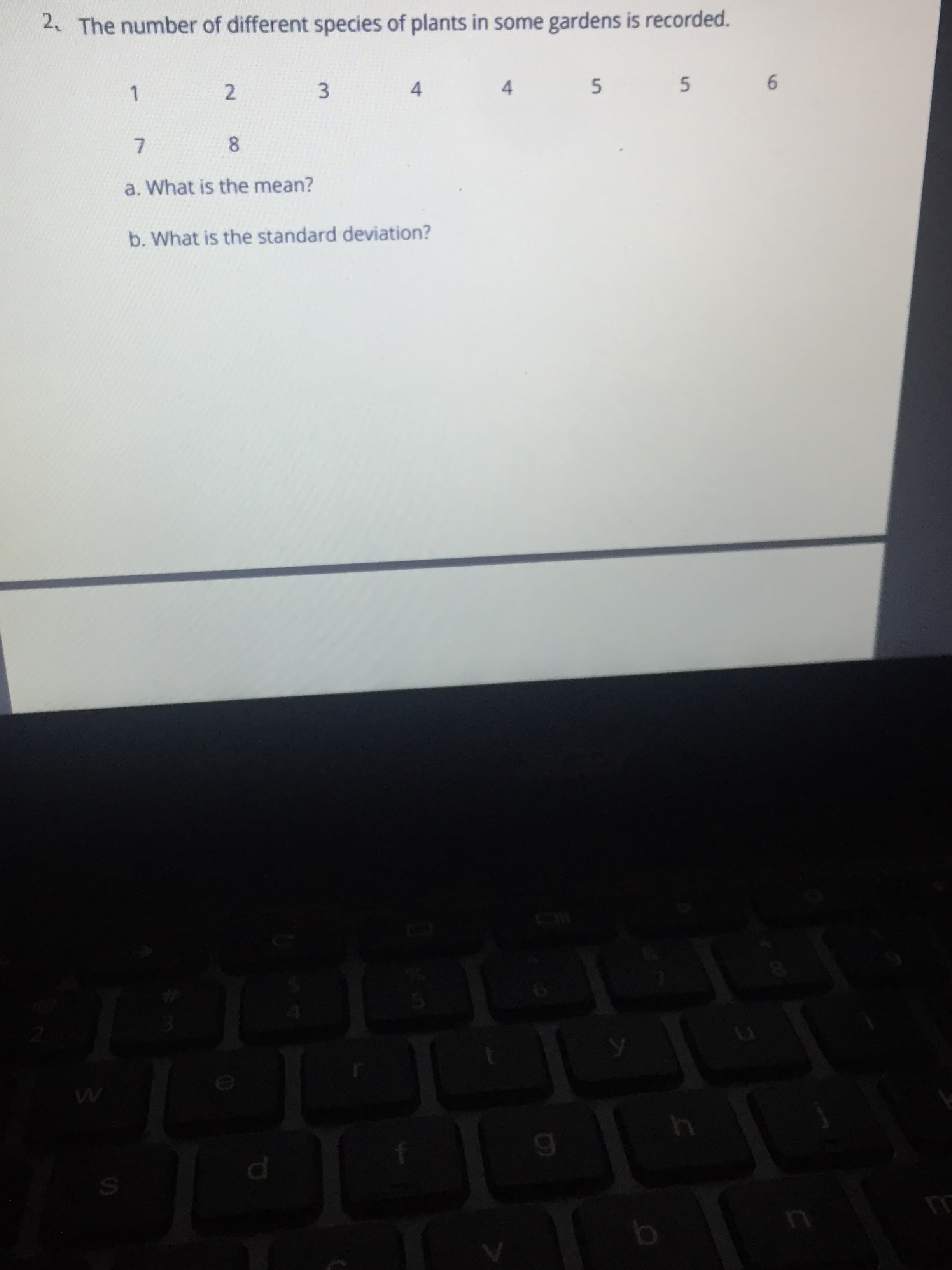 b. What is the standard deviation?
a. What is the mean?
7.
8.
1.
2.
3
4.
2. The number of different species of plants in some gardens is recorded.
4.
6.
