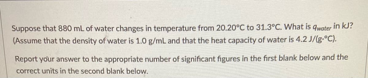 Suppose that 880 mL of water changes in temperature from 20.20°C to 31.3°C. What is qwater in kJ?
(Assume that the density of water is 1.0 g/mL and that the heat capacity of water is 4.2 J/(g.°C).
Report your answer to the appropriate number of significant figures in the first blank below and the
correct units in the second blank below.
