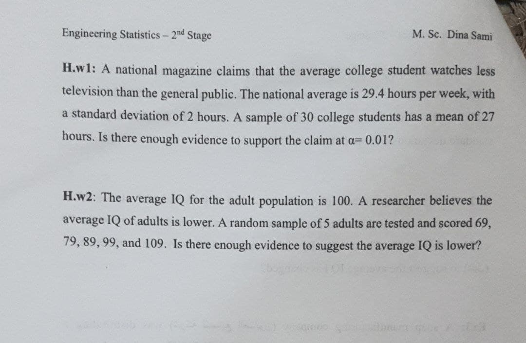 Engineering Statistics- 2nd Stage
M. Sc. Dina Sami
H.w1: A national magazine claims that the average college student watches less
television than the general public. The national average is 29.4 hours per week, with
a standard deviation of 2 hours. A sample of 30 college students has a mean of 27
hours. Is there enough evidence to support the claim at a= 0.01?
H.w2: The average IQ for the adult population is 100. A researcher believes the
average IQ of adults is lower. A random sample of 5 adults are tested and scored 69,
79, 89, 99, and 109. Is there enough evidence to suggest the average IQ is lower?
