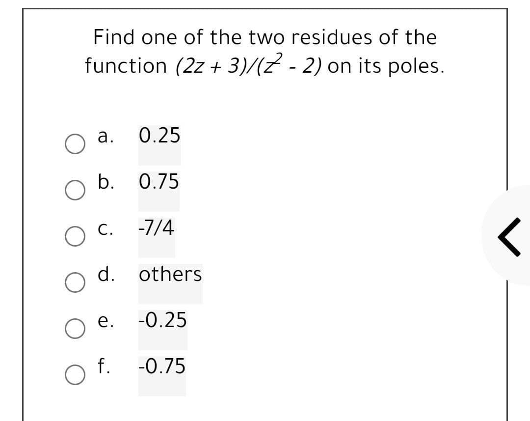 Find one of the two residues of the
function (2z + 3)/(z - 2) on its poles.
а.
0.25
b.
0.75
O C.
-7/4
レ
d.
others
е.
-0.25
f.
-0.75
