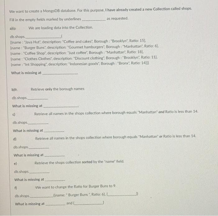 We want to create a MongoDB database. For this purpose, I have already created a new Collection called shops.
Fill in the empty fields marked by underlines
as requested.
a)lin
We are loading data into the Collection.
db.shops.
[[name : "Java Hut", description: "Coffee and cakes", Borough : "Brooklyn". Ratio: 15),
(name : "Burger Buns", description: "Gourmet hamburgers". Borough : "Manhattan", Ratio: 6).
(name : "Coffee Shop", description: "Just coffee", Borough : "Manhattan", Ratio: 18).
(name : "Clothes Clothes", description: "Discount clothing", Borough : "Brooklyn", Ratio: 11),
Iname : "Int Shopping", description: "Indonesian goods". Borough : "Bronx", Ratio: 14)])
What is missing at.
b).
Retrieve only the borough names
db.shops.
What is missing at
Retrieve all names in the shops collection where borough equals "Manhattan" and Ratio is less than 14.
db.shops.
What is missing at
14,
d)
Retrieve all names in the shops collection where borough equals "Manhattan" or Ratio is less tha
db.shops.
What is missing at
e)
Retrieve the shops collection sorted by the "name" held.
db.shops
What is missing at
f)
We want to change the Ratio for Burger Buns to 9.
db.shops.
(Iname:" Burger Buns Ratio: 6). L
What is missing at
and
