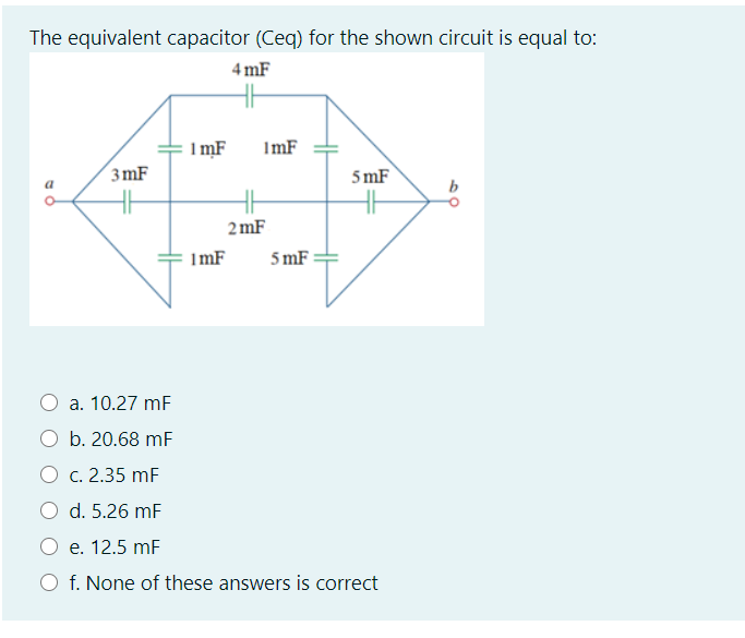 The equivalent capacitor (Ceq) for the shown circuit is equal to:
4 mF
1 mF
ImF
3mF
5 mF
2 mF
ImF
5 mF :
a. 10.27 mF
O b. 20.68 mF
O c. 2.35 mF
d. 5.26 mF
e. 12.5 mF
f. None of these answers is correct
