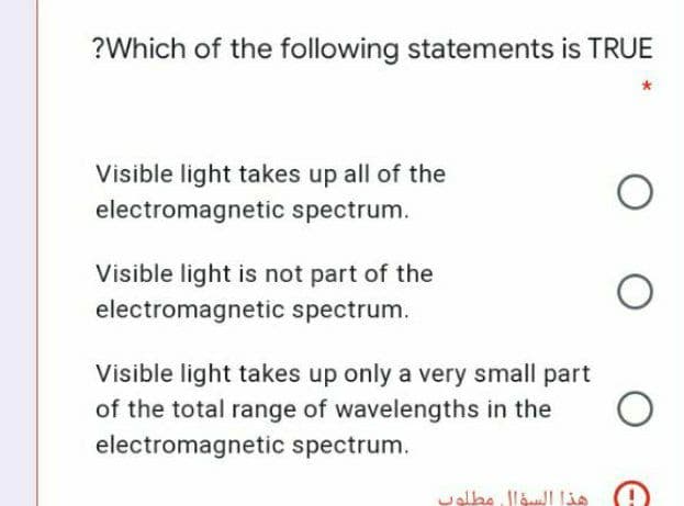 ?Which of the following statements is TRUE
Visible light takes up all of the
electromagnetic spectrum.
Visible light is not part of the
electromagnetic spectrum.
Visible light takes up only a very small part
of the total range of wavelengths in the
electromagnetic spectrum.
