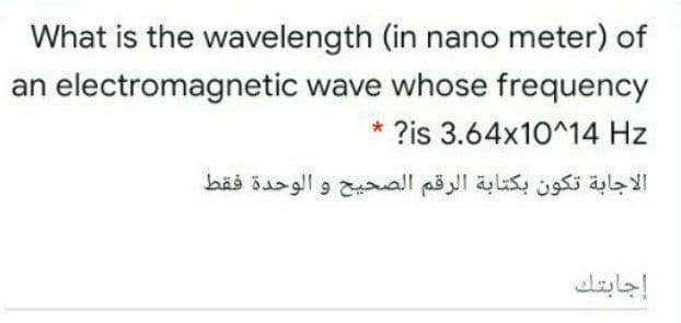 What is the wavelength (in nano meter) of
an electromagnetic wave whose frequency
* ?is 3.64x10^14 Hz
الاجابة تكون بكتابة الرقم الصحيح و الوحدة فقط
إجابتك
