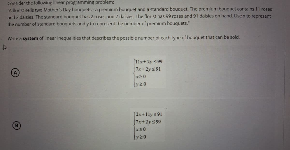 D
Consider the following linear programming problem:
"A florist sells two Mother's Day bouquets - a premium bouquet and a standard bouquet. The premium bouquet contains 11 roses
and 2 daisies. The standard bouquet has 2 roses and 7 daisies. The florist has 99 roses and 91 daisies on hand. Use x to
the number of standard bouquets and y to represent the number of premium bouquets."
Write a system of linear inequalities that describes the possible number of each type of bouquet that can be sold.
represent
A
[11x+2y ≤99
7x+2y≤91
*NO
y≥0
B
(2x+11y ≤91
7x+2y≤99
AND