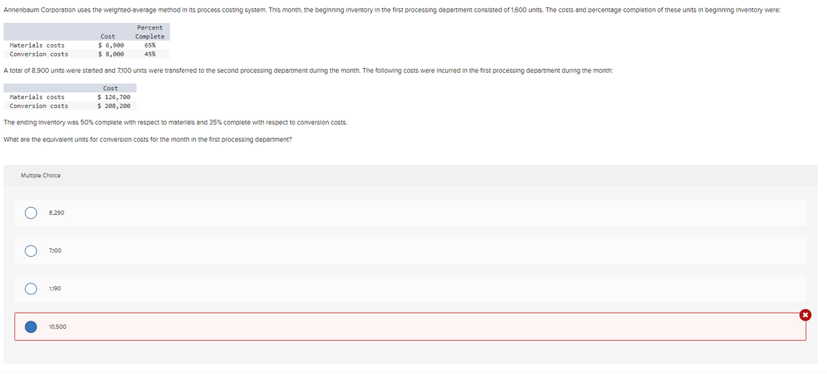 Annenbaum Corporation uses the weighted-average method in its process costing system. This month, the beginning Inventory in the first processing department consisted of 1,600 units. The costs and percentage completion of these units in beginning Inventory were:
Percent
Complete
Cost
Materials costs
$ 6,900
Conversion costs
$ 8,000
65%
45%
A total of 8,900 units were started and 7,100 units were transferred to the second processing department during the month. The following costs were incurred in the first processing department during the month:
Materials costs
Conversion costs
Cost
$ 126,700
$ 208,200
The ending Inventory was 50% complete with respect to materials and 35% complete with respect to conversion costs.
What are the equivalent units for conversion costs for the month in the first processing department?
Multiple Choice
8,290
7,100
о
1,190
10,500
