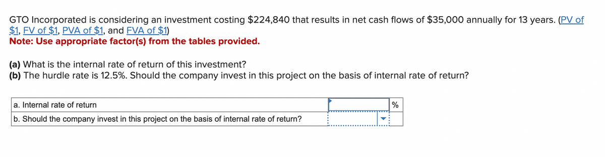 GTO Incorporated is considering an investment costing $224,840 that results in net cash flows of $35,000 annually for 13 years. (PV of
$1, FV of $1, PVA of $1, and FVA of $1)
Note: Use appropriate factor(s) from the tables provided.
(a) What is the internal rate of return of this investment?
(b) The hurdle rate is 12.5%. Should the company invest in this project on the basis of internal rate of return?
a. Internal rate of return
b. Should the company invest in this project on the basis of internal rate of return?
%