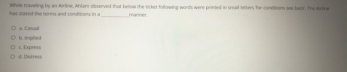 While traveling by an Airline, Ahlam observed that below the ticket following words were printed in small letters 'for conditions see back'. The Airline
has stated the terms and conditions in a
manner.
O a. Casual
O b. Implied
O . Express
O d. Distress
