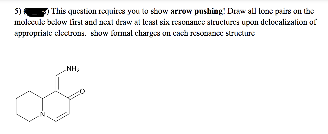 This question requires you to show arrow pushing! Draw all lone pairs on the
5) 6
molecule below first and next draw at least six resonance structures upon delocalization of
appropriate electrons. show formal charges on each resonance structure
NH2
