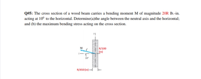 Q#5: The cross section of a wood beam carries a bending moment M of magnitude 20R Ib.-in.
acting at 10° to the horizontal. Determine(a)the angle between the neutral axis and the horizontal;
and (b) the maximum bending stress acting on the cross section.
R/100
(in)
R/Aso (in)-- -
