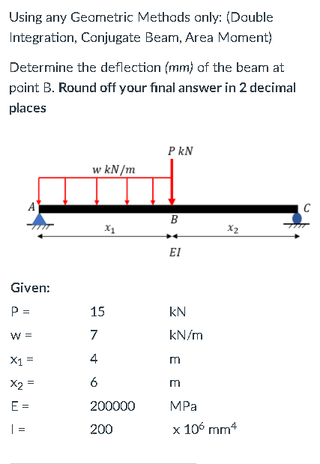 Using any Geometric Methods only: (Double
Integration, Conjugate Beam, Area Moment)
Determine the deflection (mm) af the beam at
paint B. Round off your final answer in 2 decimal
places
P kN
w kN/m
B
X1
X2
EI
Given:
P =
15
kN
W =
7
kN/m
X1 =
4
X2 =
6
m
E =
200000
MPa
| =
200
x 106 mm*
