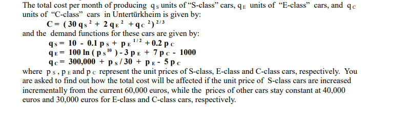 The total cost per month of producing qs units of "S-class" cars, qE units of “E-class" cars, and qc
units of "C-class" cars in Untertürkheim is given by:
C = ( 30 qs 2 + 2 q x ? +qc ?) ?/3
and the demand functions for these cars are given by:
qs = 10 - 0.1 ps + pE
qE = 100 In ( p s" ) - 3 p e + 7 pc - 1000
qc= 300,000 + ps/ 30 + pE - 5 pc
where ps, pE and pc represent the unit prices of S-class, E-class and C-class cars, respectively. You
are asked to find out how the total cost will be affected if the unit price of S-class cars are increased
incrementally from the current 60,000 euros, while the prices of other cars stay constant at 40,000
euros and 30,000 euros for E-class and C-class cars, respectively.
+ 0.2 p c
1/2
