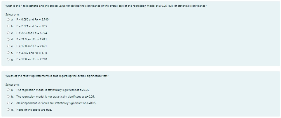 What is the F test statistic and the critical value for testing the significance of the overall test of the regression model at a 0.05 level of statistical significance?
Select one:
O a. F 0.056 and Fa = 2.740
O b. F 2.621 and Fa = 22.5
Oc Fs 29.3 and Fa = 5.774
O d. Fx 22.5 and Fa = 2.621
O e. Fx 17.8 and Fa = 2.621
O f. Fx 2.740 and Fa = 17.8
O g. F 17.8 and Fa = 2.740
Which of the following statements is true regarding the overall significance test?
Select one:
O a.
The regression model is statistically significant at a=0.05.
O b.
The regression model is not statistically significant at a=0.05.
All independent variables are statistically significant at a=0.05.
O d. None of the above are true.
