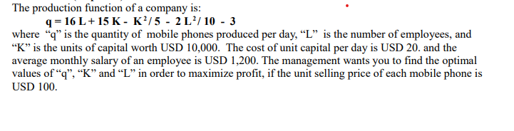 The production function of a company is:
q = 16 L+ 15 K - K?/5 - 2 L²/ 10 - 3
where "q" is the quantity of mobile phones produced per day, “L" is the number of employees, and
"K" is the units of capital worth USD 10,000. The cost of unit capital per day is USD 20. and the
average monthly salary of an employee is USD 1,200. The management wants you to find the optimal
values of “q", “K" and “L" in order to maximize profit, if the unit selling price of each mobile phone is
USD 100.
