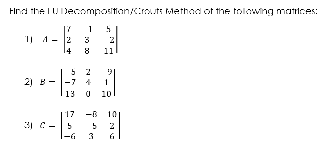 Find the LU Decomposition/Crouts Method of the following matrices:
[7
1) A =
2
L4
-1
3
-2
11
-5 2 -91
-7 4
10
2) B =
1
13
[17
3) C =
-8
101
5
-5
2
-6
3
