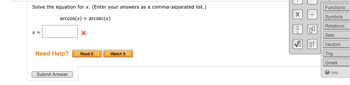 Solve the equation for x. (Enter your answers as a comma-separated list.)
arccos(x) = arcsec(x)
X =
Need Help?
Submit Answer
X
Read It
Watch It
X
==
S
0!
Functions
Symbols
Relations
Sets
Vectors
Trig
Greek
Help