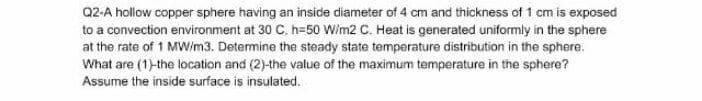 Q2-A hollow copper sphere having an inside diameter of 4 cm and thickness of 1 cm is exposed
to a convection environment at 30 C, h=50 Wim2 C. Heat is generated uniformly in the sphere
at the rate of 1 MWim3. Determine the steady state temperature distribution in the sphere.
What are (1)-the location and (2)-the value of the maximum temperature in the sphere?
Assume the inside surface is insulated.
