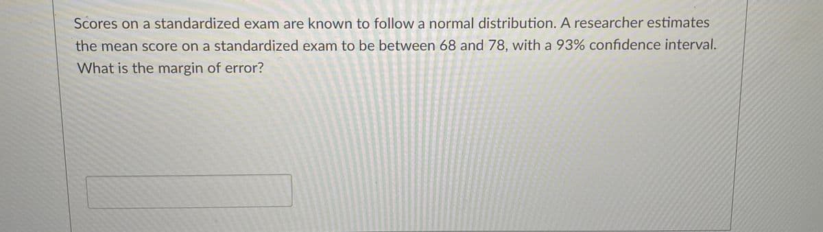 Scores on a standardized exam are known to follow a normal distribution. A researcher estimates
the mean score on a standardized exam to be between 68 and 78, with a 93% confidence interval.
What is the margin of error?
