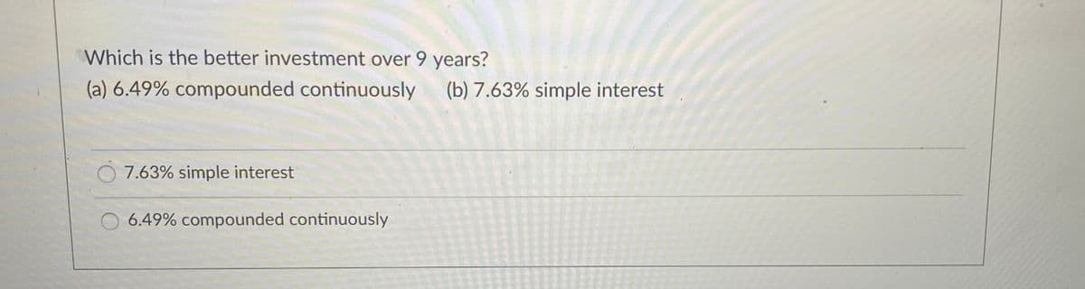 Which is the better investment over 9 years?
(a) 6.49% compounded continuously
(b) 7.63% simple interest
7.63% simple interest
6.49% compounded continuously
