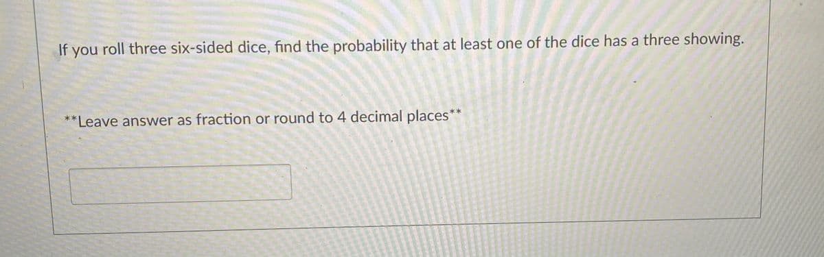 If you roll three six-sided dice, find the probability that at least one of the dice has a three showing.
**Leave answer as fraction or round to 4 decimal places*
