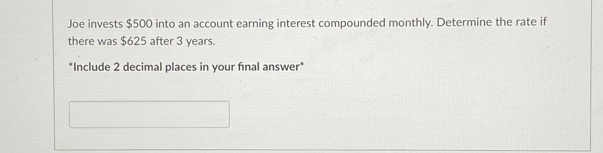 **Problem Statement:**

Joe invests $500 into an account earning interest compounded monthly. Determine the rate if there was $625 after 3 years.

*Include 2 decimal places in your final answer*

**Instructions for Calculation:**

To solve this problem, we can use the formula for compound interest:

\[ A = P \left(1 + \frac{r}{n}\right)^{nt} \]

Where:
- \( A \) is the amount of money accumulated after n years, including interest.
- \( P \) is the principal amount ($500).
- \( r \) is the annual interest rate (in decimal form).
- \( n \) is the number of times interest is compounded per year (12 for monthly).
- \( t \) is the time in years (3 years).
- \( A \) is given as $625.

1. **Substitute the given values into the formula:**

   \[ 625 = 500 \left(1 + \frac{r}{12}\right)^{36} \]

2. **Rearrange to solve for \( r \):**

   \[ \left(1 + \frac{r}{12}\right)^{36} = \frac{625}{500} \]

3. **Calculate:**

   \[ \left(1 + \frac{r}{12}\right)^{36} = 1.25 \]

4. **Apply the 36th root to both sides:**

   \[ 1 + \frac{r}{12} = \sqrt[36]{1.25} \]

5. **Solve for \( r \):**

   \[ \frac{r}{12} = \sqrt[36]{1.25} - 1 \]

6. **Multiply by 12 to find the annual rate \( r \):**

   \[ r = 12 \left(\sqrt[36]{1.25} - 1\right) \]

7. **Calculate the result and round to two decimal places.**

Enter your final answer including 2 decimal places.