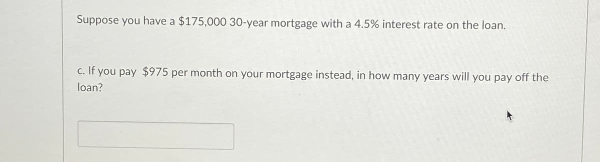 Suppose you have a $175,000 30-year mortgage with a 4.5% interest rate on the loan.
c. If you pay $975 per month on your mortgage instead, in how many years will you pay off the
С.
loan?
