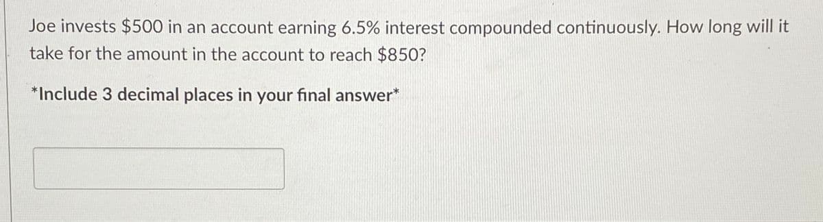 **Problem Statement:**

Joe invests $500 in an account earning 6.5% interest compounded continuously. How long will it take for the amount in the account to reach $850?

*Include 3 decimal places in your final answer* 

**[Answer Box]**