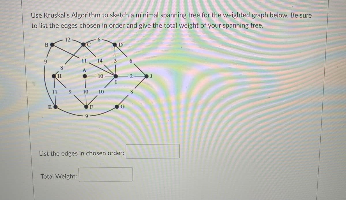 Use Kruskal's Algorithm to sketch a minimal spanning tree for the weighted graph below. Be sure
to list the edges chosen in order and give the total weight of your spanning tree.
12
6.
D
9.
11
14
3
6.
8.
A
10
2-
J
11
9.
10
10
8
E
G.
List the edges in chosen order:
Total Weight:
