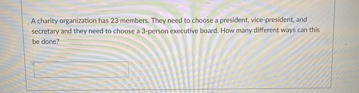 A charity organization has 23 members. They need to choose a president, vice-president, and
secretary and they need to choose a 3-person executive board. How many different ways can this
be done?
